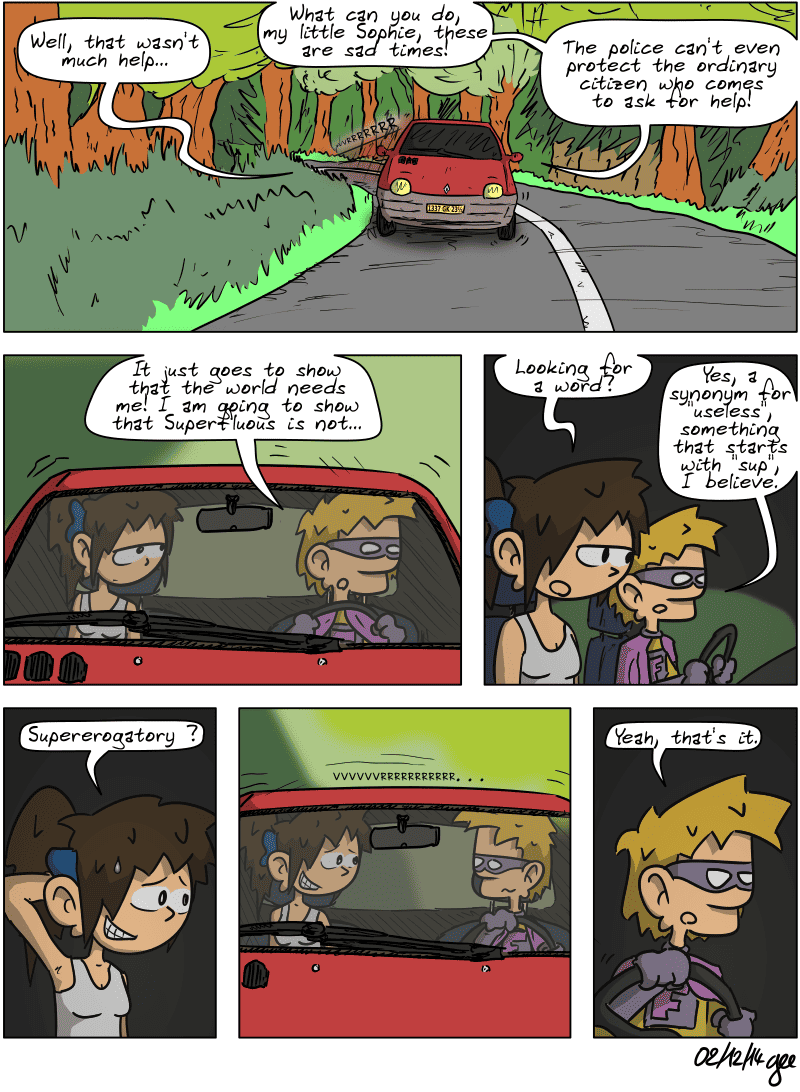 Superfluous and Sophie are back in the car on a country road. Sophie remarks, “Well, that wasn't much help…” Superfluous replies, “What can you do, my little Sophie, these are sad times! The police can't even protect the ordinary citizen who comes to ask for help! It just goes to show that the world needs me! I am going to show that Superfluous is not…” He stops and Sophie asks, “Looking for a word?” Superfluous replies, “Yes, a synonym for "useless", something that starts with "sup", I believe.” Sophie is very embarrassed and rubs the back of her neck, suggesting, “Supererogatory?” There is a pause. Sophie smiles as Superfluous stares at her with a strange look on his face. He finally says simply, “Yeah, that's it.” Note: Comic strip licensed under CC BY SA (grisebouille.net), drawn on December 2, 2014, by Gee.